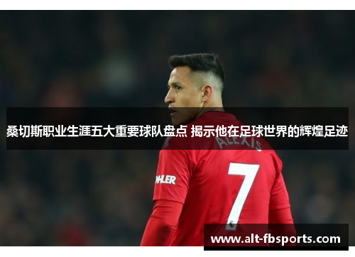 桑切斯职业生涯五大重要球队盘点 揭示他在足球世界的辉煌足迹