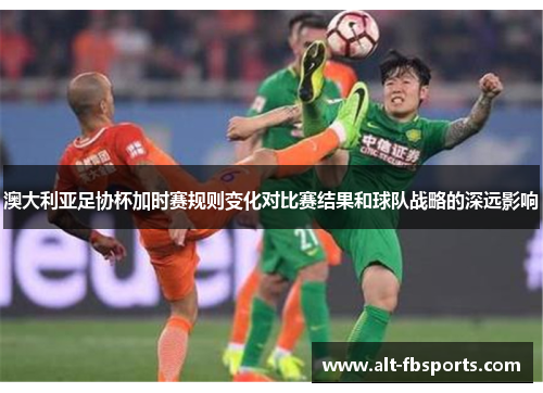 澳大利亚足协杯加时赛规则变化对比赛结果和球队战略的深远影响