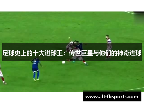 足球史上的十大进球王:传世巨星与他们的神奇进球 足球史上的十大进球王:传世巨星与他们的神奇进球