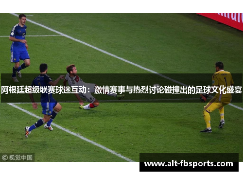 阿根廷超级联赛球迷互动：激情赛事与热烈讨论碰撞出的足球文化盛宴