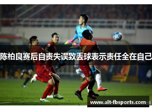 陈柏良赛后自责失误致丢球表示责任全在自己 陈柏良赛后自责失误致丢球表示责任全在自己