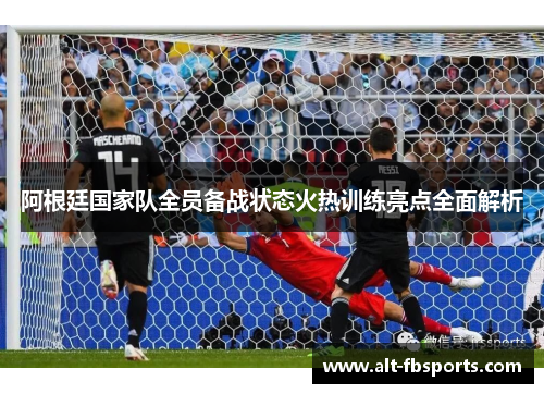 阿根廷国家队全员备战状态火热训练亮点全面解析 阿根廷国家队全员备战状态火热训练亮点全面解析