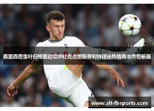 佩里西奇落叶归根重返哈伊杜克点燃斯普利特球迷热情再书传奇新篇 佩里西奇落叶归根重返哈伊杜克点燃斯普利特球迷热情再书传奇新篇