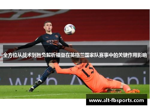 全方位从战术到胜负解析福登在英格兰国家队赛事中的关键作用影响 全方位从战术到胜负解析福登在英格兰国家队赛事中的关键作用影响