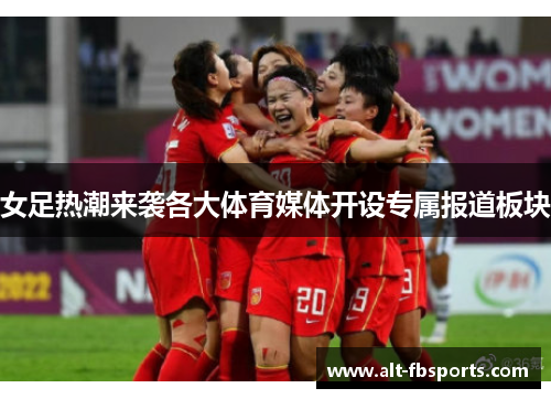 女足热潮来袭各大体育媒体开设专属报道板块 女足热潮来袭各大体育媒体开设专属报道板块