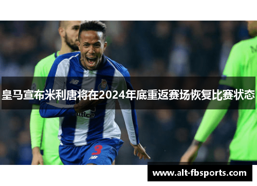 皇马宣布米利唐将在2024年底重返赛场恢复比赛状态 皇马宣布米利唐将在2024年底重返赛场恢复比赛状态